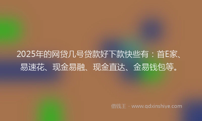 2025年的网贷几号贷款好下款快些有：首E家、易速花、现金易融、现金直达、金易钱包等。