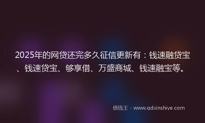 2025年的网贷还完多久征信更新有：钱速融贷宝、钱速贷宝、够享借、万盛商城、钱速融宝等。