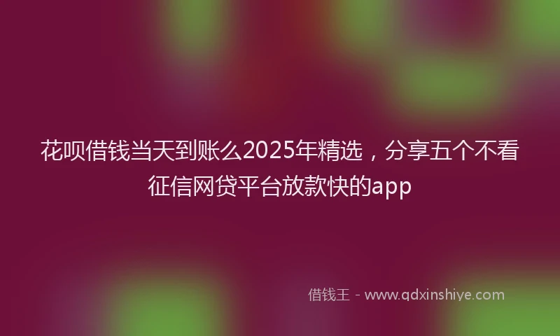花呗借钱当天到账么2025年精选，分享五个不看征信网贷平台放款快的app