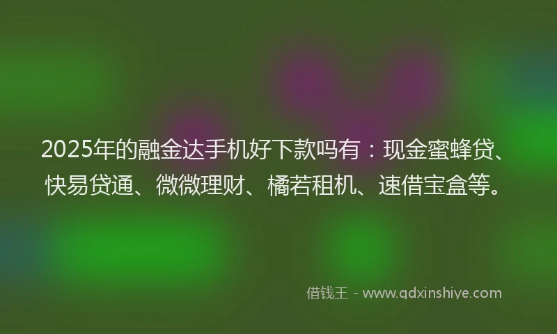 2025年的融金达手机好下款吗有：现金蜜蜂贷、快易贷通、微微理财、橘若租机、速借宝盒等。