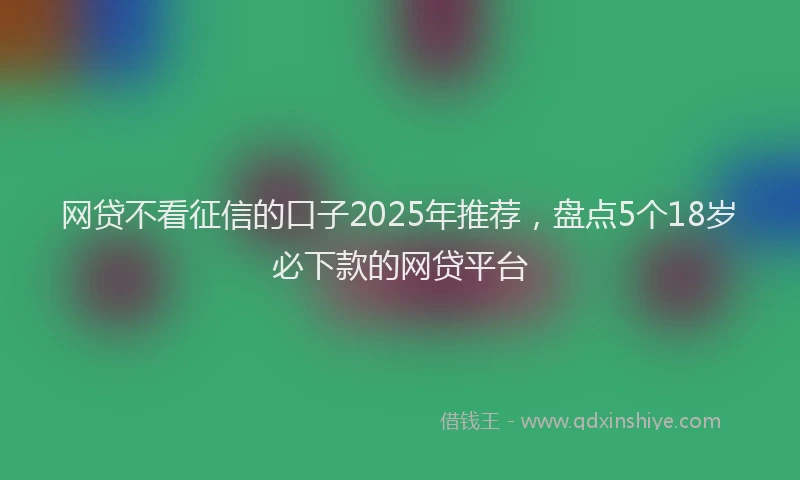 网贷不看征信的口子2025年推荐，盘点5个18岁必下款的网贷平台