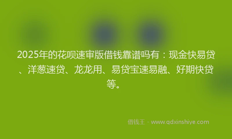 2025年的花呗速审版借钱靠谱吗有：现金快易贷、洋葱速贷、龙龙用、易贷宝速易融、好期快贷等。