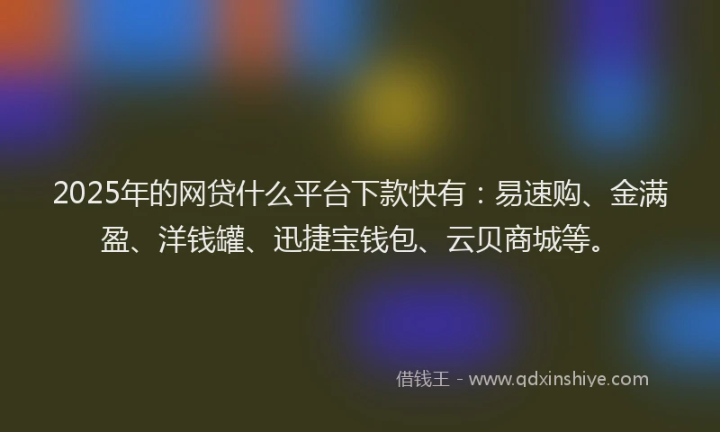 2025年的网贷什么平台下款快有：易速购、金满盈、洋钱罐、迅捷宝钱包、云贝商城等。