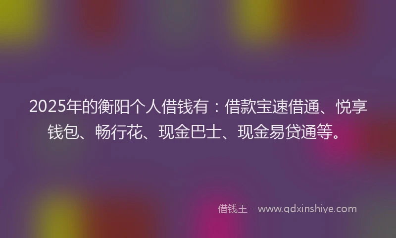 2025年的衡阳个人借钱有：借款宝速借通、悦享钱包、畅行花、现金巴士、现金易贷通等。