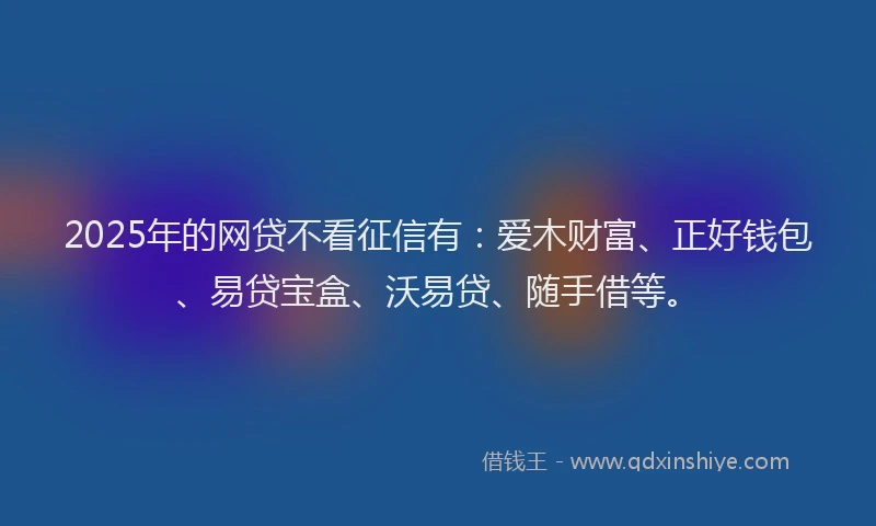2025年的网贷不看征信有：爱木财富、正好钱包、易贷宝盒、沃易贷、随手借等。