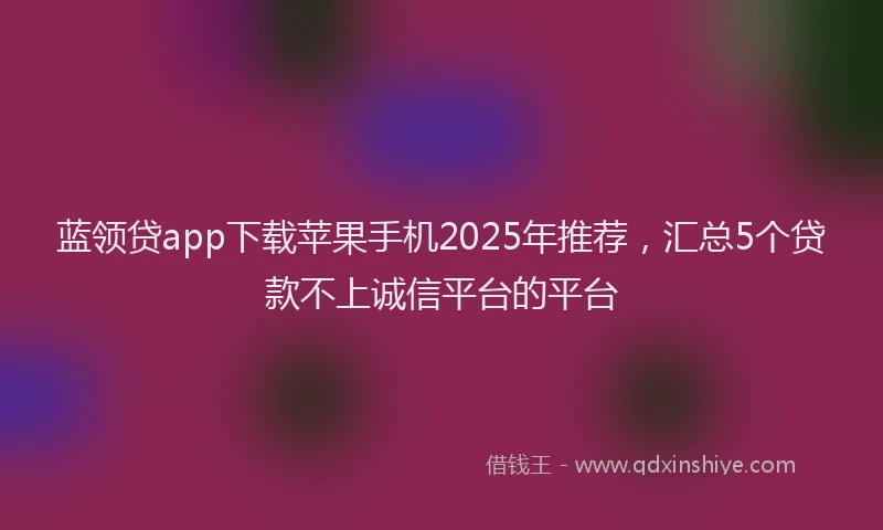 蓝领贷app下载苹果手机2025年推荐，汇总5个贷款不上诚信平台的平台