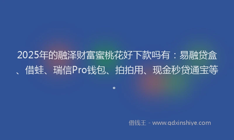 2025年的融泽财富蜜桃花好下款吗有：易融贷盒、借蛙、瑞信Pro钱包、拍拍用、现金秒贷通宝等。