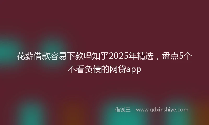 花薪借款容易下款吗知乎2025年精选，盘点5个不看负债的网贷app