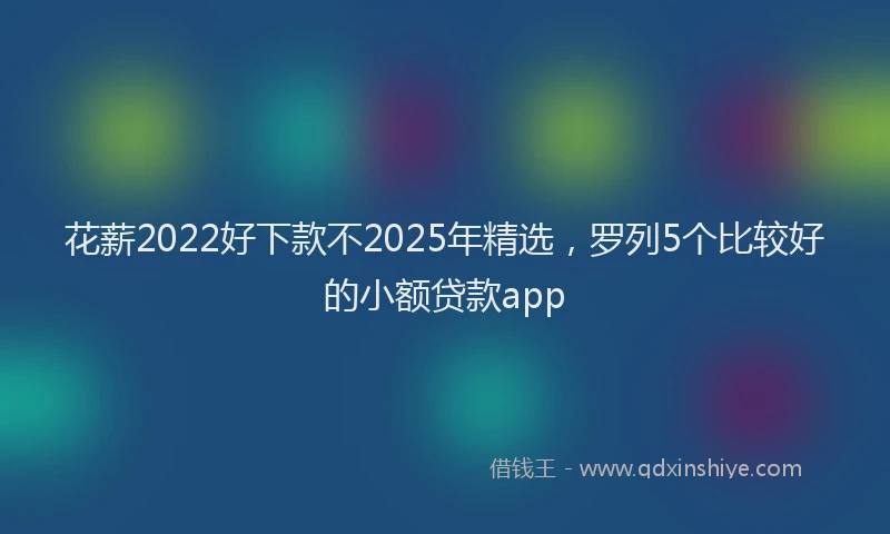 花薪2022好下款不2025年精选，罗列5个比较好的小额贷款app