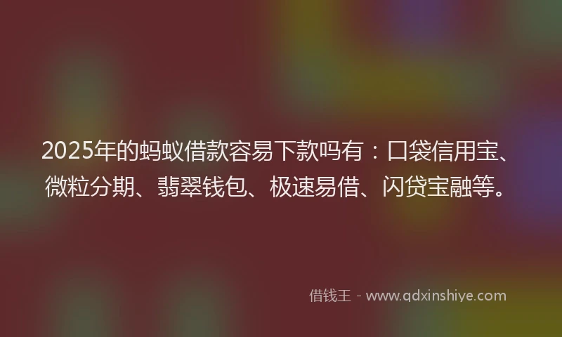 2025年的蚂蚁借款容易下款吗有：口袋信用宝、微粒分期、翡翠钱包、极速易借、闪贷宝融等。