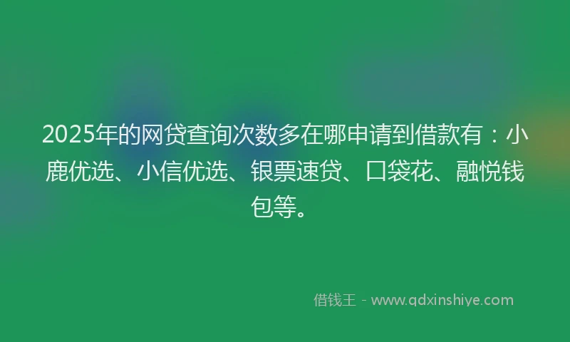 2025年的网贷查询次数多在哪申请到借款有：小鹿优选、小信优选、银票速贷、口袋花、融悦钱包等。