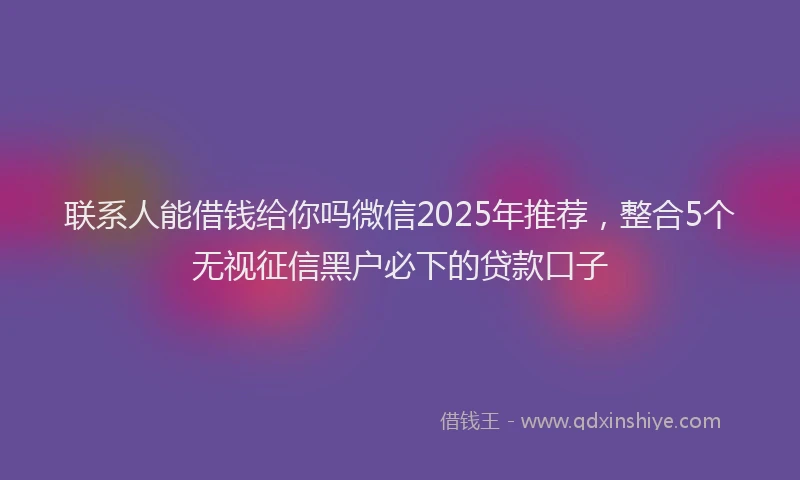 联系人能借钱给你吗微信2025年推荐，整合5个无视征信黑户必下的贷款口子