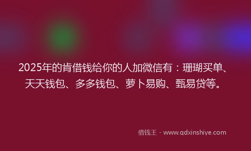 2025年的肯借钱给你的人加微信有：珊瑚买单、天天钱包、多多钱包、萝卜易购、甄易贷等。
