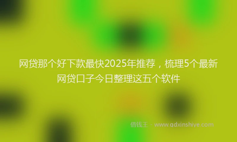 网贷那个好下款最快2025年推荐，梳理5个最新网贷口子今日整理这五个软件