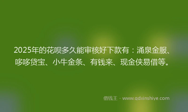 2025年的花呗多久能审核好下款有：涌泉金服、哆哆贷宝、小牛金条、有钱来、现金侠易借等。