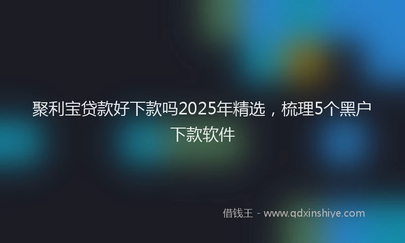 聚利宝贷款好下款吗2025年精选，梳理5个黑户下款软件