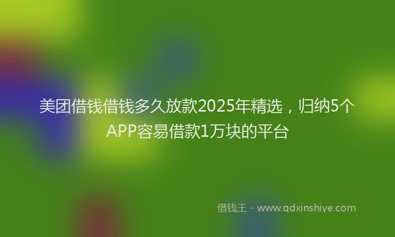 美团借钱借钱多久放款2025年精选，归纳5个APP容易借款1万块的平台