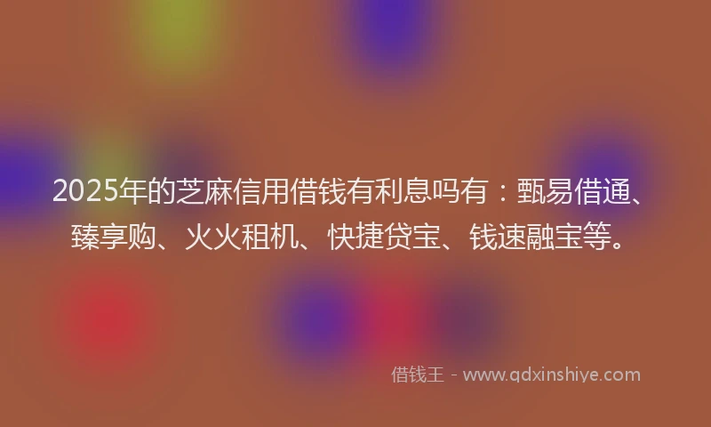 2025年的芝麻信用借钱有利息吗有：甄易借通、臻享购、火火租机、快捷贷宝、钱速融宝等。