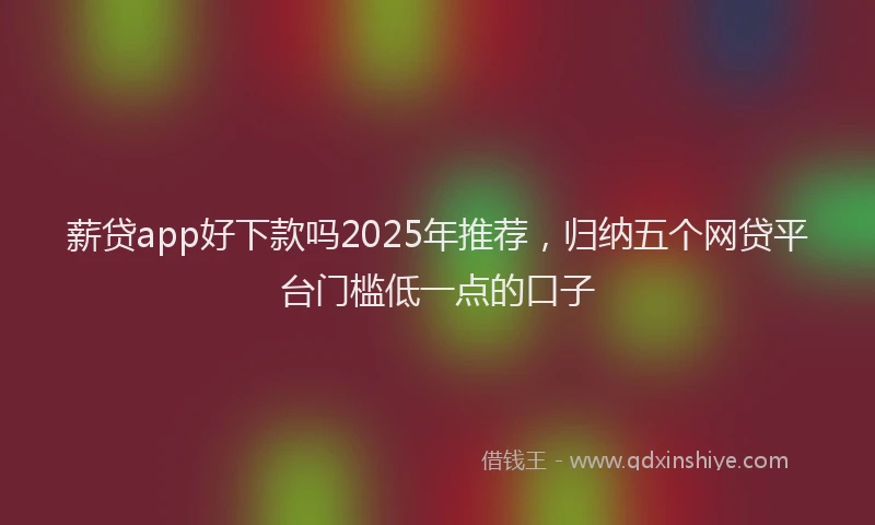 薪贷app好下款吗2025年推荐，归纳五个网贷平台门槛低一点的口子
