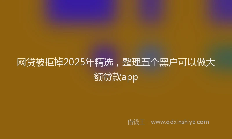 网贷被拒掉2025年精选，整理五个黑户可以做大额贷款app