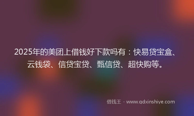 2025年的美团上借钱好下款吗有：快易贷宝盒、云钱袋、信贷宝贷、甄信贷、超快购等。