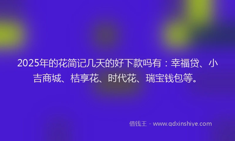 2025年的花简记几天的好下款吗有：幸福贷、小吉商城、桔享花、时代花、瑞宝钱包等。