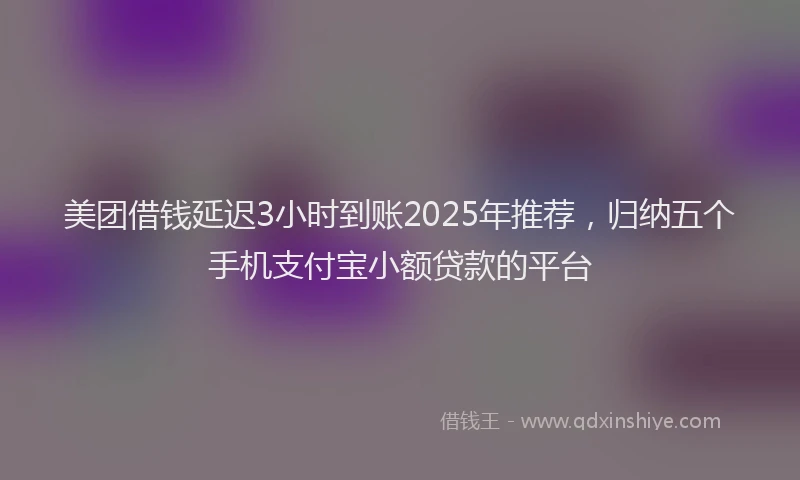 美团借钱延迟3小时到账2025年推荐，归纳五个手机支付宝小额贷款的平台