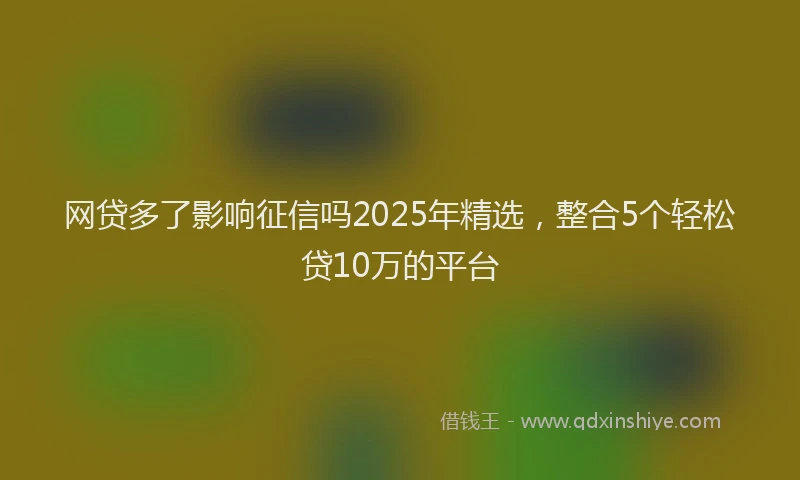 网贷多了影响征信吗2025年精选，整合5个轻松贷10万的平台