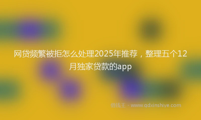 网贷频繁被拒怎么处理2025年推荐，整理五个12月独家贷款的app