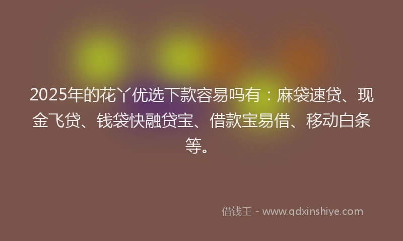2025年的花丫优选下款容易吗有：麻袋速贷、现金飞贷、钱袋快融贷宝、借款宝易借、移动白条等。