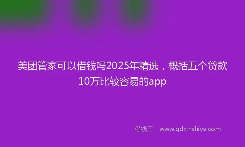 美团管家可以借钱吗2025年精选，概括五个贷款10万比较容易的app