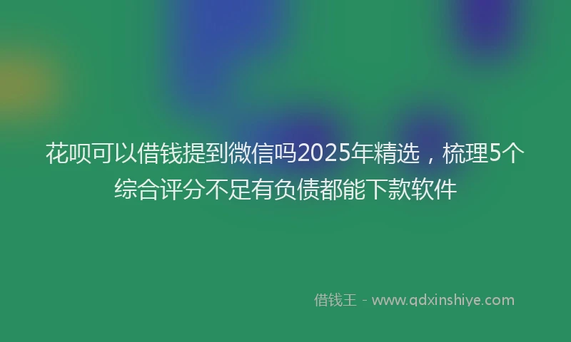 花呗可以借钱提到微信吗2025年精选，梳理5个综合评分不足有负债都能下款软件