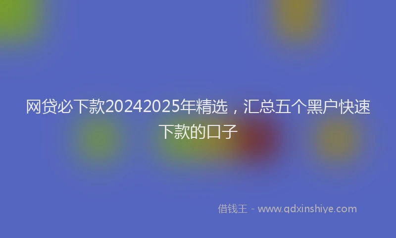 网贷必下款20242025年精选，汇总五个黑户快速下款的口子