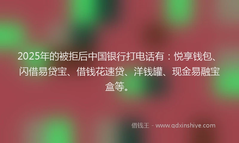2025年的被拒后中国银行打电话有：悦享钱包、闪借易贷宝、借钱花速贷、洋钱罐、现金易融宝盒等。