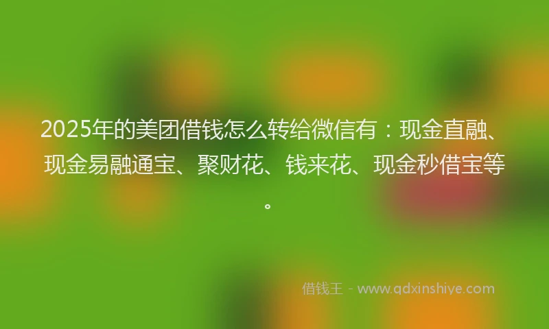 2025年的美团借钱怎么转给微信有：现金直融、现金易融通宝、聚财花、钱来花、现金秒借宝等。