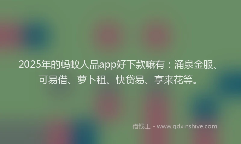 2025年的蚂蚁人品app好下款嘛有：涌泉金服、可易借、萝卜租、快贷易、享来花等。