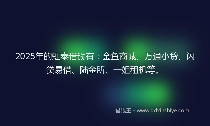 2025年的虹泰借钱有：金鱼商城、万通小贷、闪贷易借、陆金所、一姐租机等。