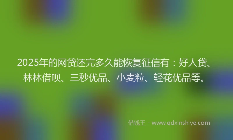 2025年的网贷还完多久能恢复征信有：好人贷、林林借呗、三秒优品、小麦粒、轻花优品等。