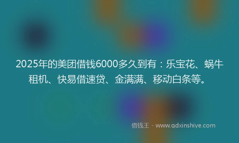 2025年的美团借钱6000多久到有：乐宝花、蜗牛租机、快易借速贷、金满满、移动白条等。