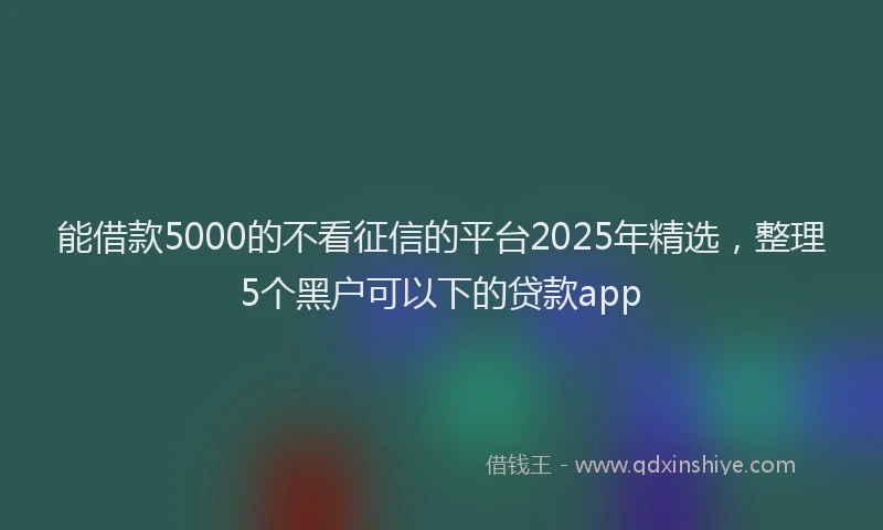 能借款5000的不看征信的平台2025年精选，整理5个黑户可以下的贷款app