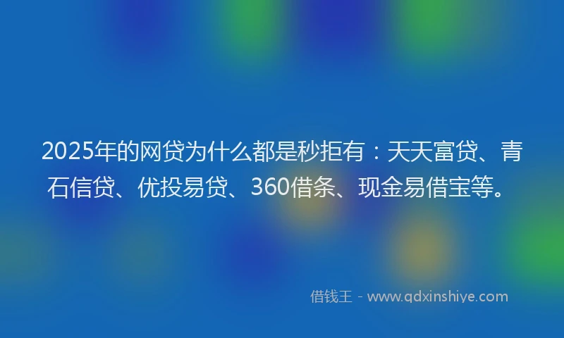 2025年的网贷为什么都是秒拒有：天天富贷、青石信贷、优投易贷、360借条、现金易借宝等。