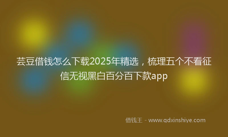 芸豆借钱怎么下载2025年精选，梳理五个不看征信无视黑白百分百下款app