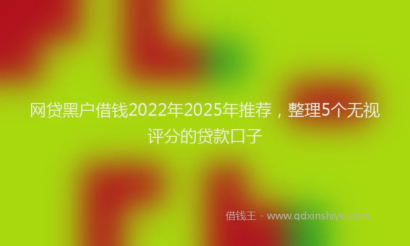 网贷黑户借钱2022年2025年推荐，整理5个无视评分的贷款口子