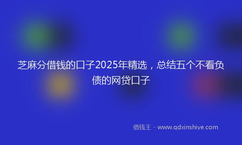 芝麻分借钱的口子2025年精选，总结五个不看负债的网贷口子