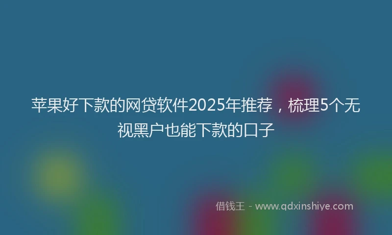 苹果好下款的网贷软件2025年推荐，梳理5个无视黑户也能下款的口子