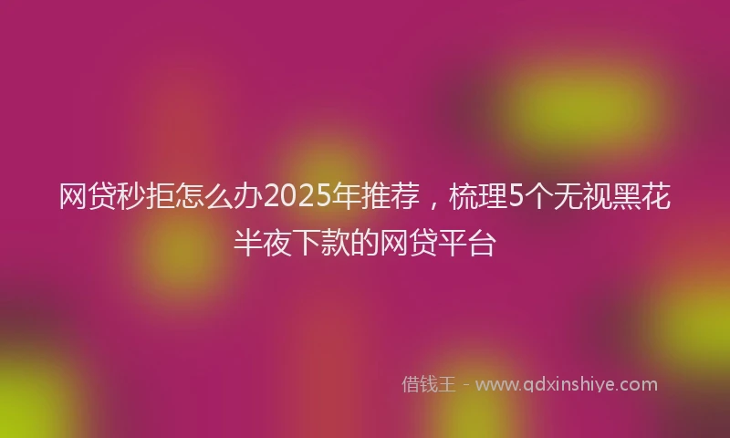 网贷秒拒怎么办2025年推荐，梳理5个无视黑花半夜下款的网贷平台