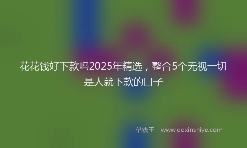 花花钱好下款吗2025年精选，整合5个无视一切是人就下款的口子