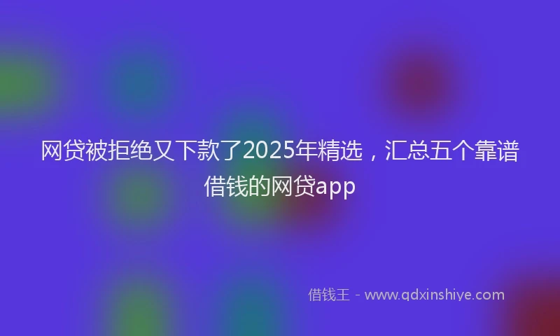 网贷被拒绝又下款了2025年精选，汇总五个靠谱借钱的网贷app