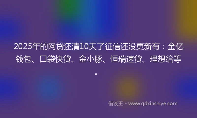 2025年的网贷还清10天了征信还没更新有：金亿钱包、口袋快贷、金小豚、恒瑞速贷、理想给等。