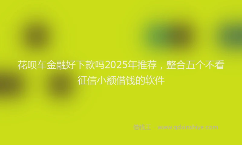 花呗车金融好下款吗2025年推荐，整合五个不看征信小额借钱的软件